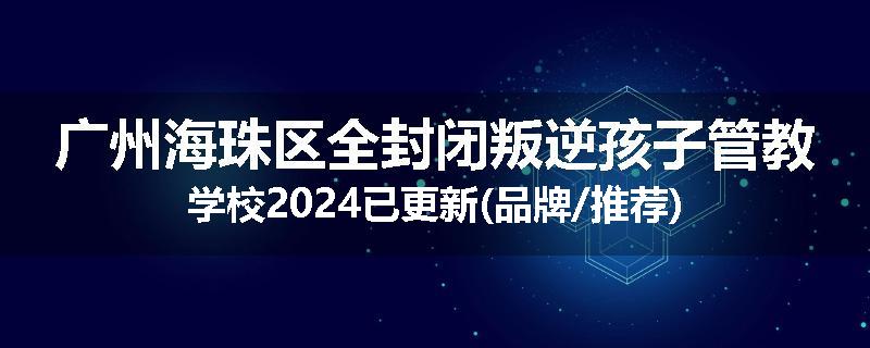 广州海珠区全封闭叛逆孩子管教学校2024已更新(品牌/推荐)