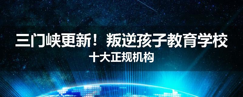 三门峡更新！叛逆孩子教育学校十大正规机构