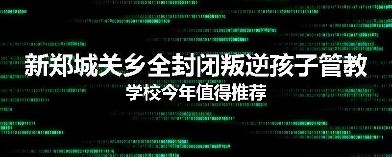 新郑城关乡全封闭叛逆孩子管教学校今年值得推荐