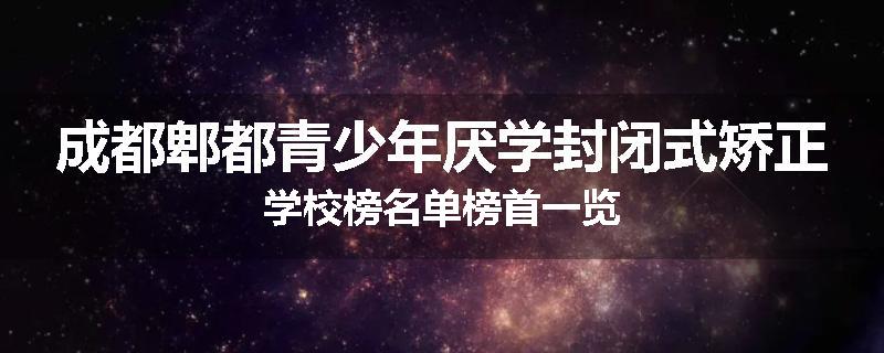 成都郫都青少年厌学封闭式矫正学校榜名单榜首一览