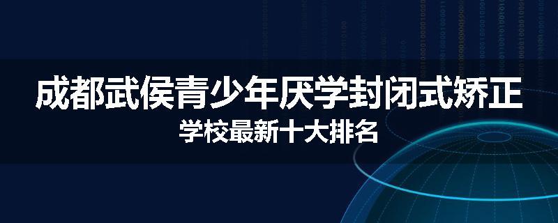成都武侯青少年厌学封闭式矫正学校最新十大排名