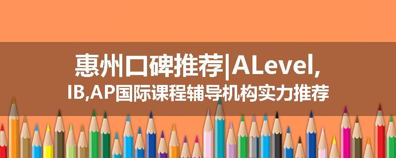惠州口碑推荐|ALevel,IB,AP国际课程辅导机构实力推荐
