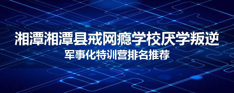 湘潭湘潭县戒网瘾学校厌学叛逆军事化特训营排名推荐
