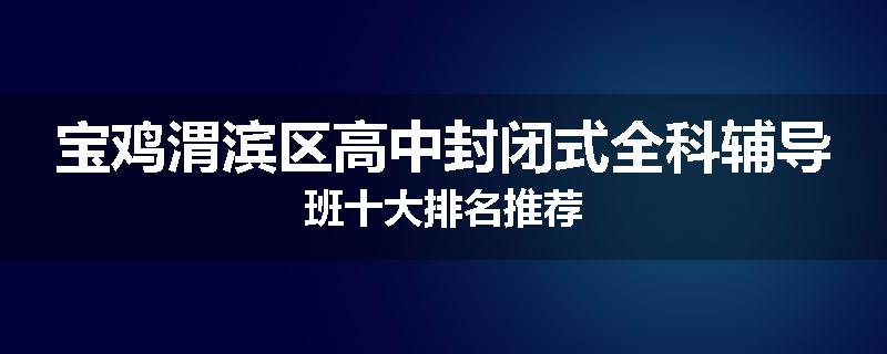 宝鸡渭滨区高中封闭式全科辅导班十大排名推荐