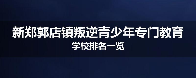 新郑郭店镇叛逆青少年专门教育学校排名一览