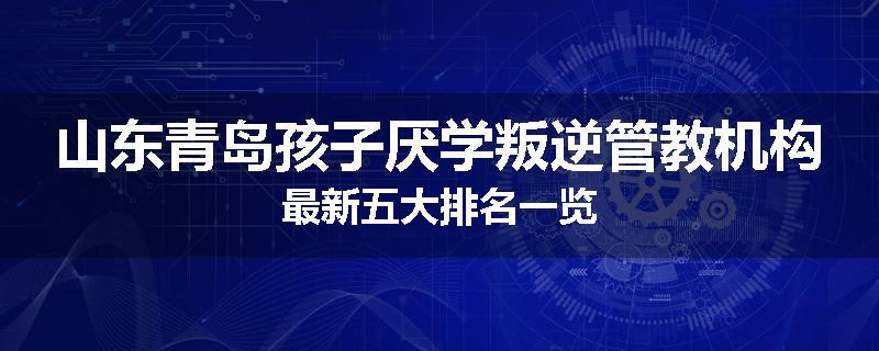 山东青岛孩子厌学叛逆管教机构最新五大排名一览