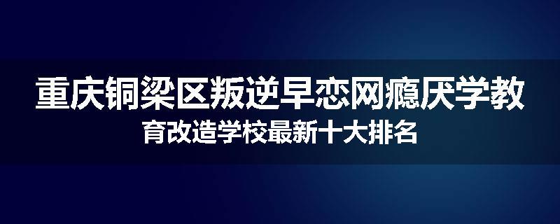 重庆铜梁区叛逆早恋网瘾厌学教育改造学校最新十大排名