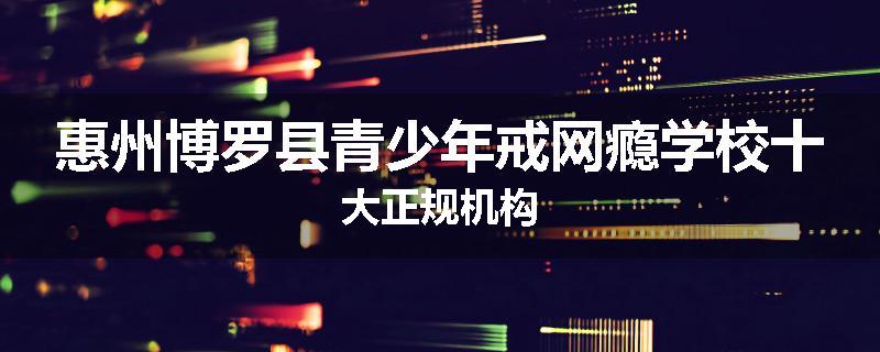 惠州博罗县青少年戒网瘾学校十大正规机构
