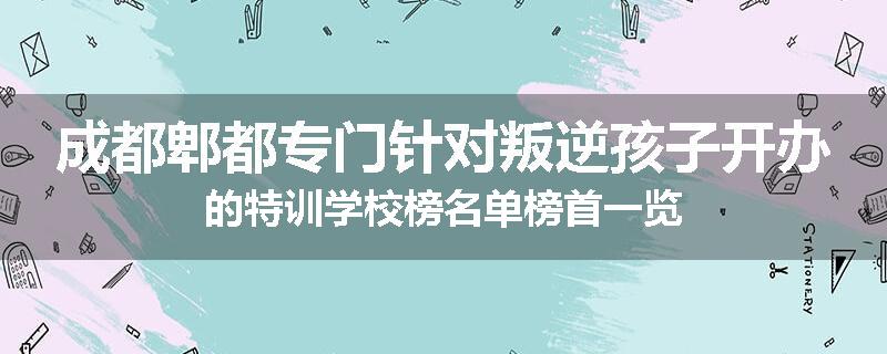 成都郫都专门针对叛逆孩子开办的特训学校榜名单榜首一览