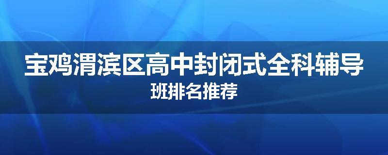 宝鸡渭滨区高中封闭式全科辅导班排名推荐