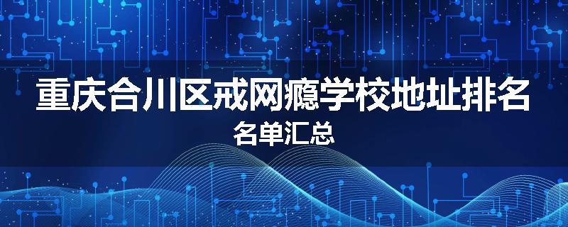 重庆合川区戒网瘾学校地址排名名单汇总