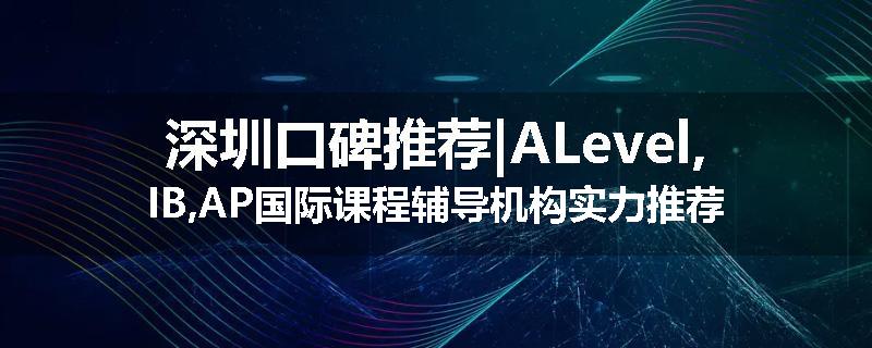 深圳口碑推荐|ALevel,IB,AP国际课程辅导机构实力推荐