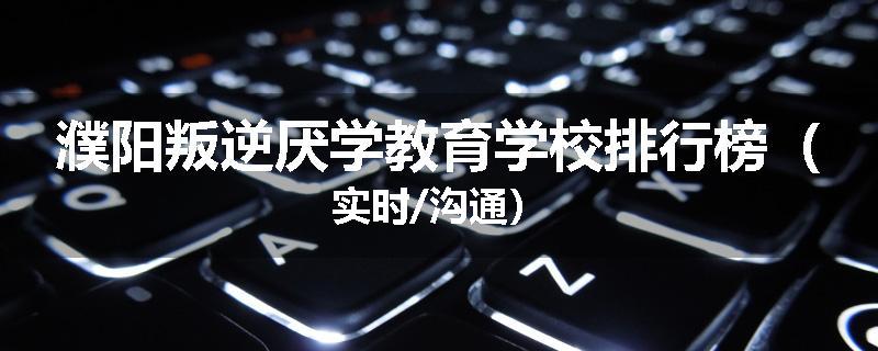 濮阳叛逆厌学教育学校排行榜（实时/沟通）