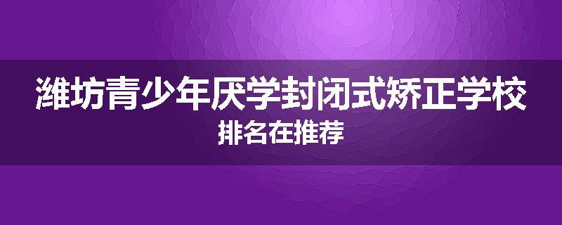 潍坊青少年厌学封闭式矫正学校排名在推荐