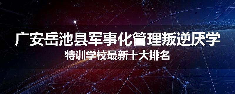 广安岳池县军事化管理叛逆厌学特训学校最新十大排名
