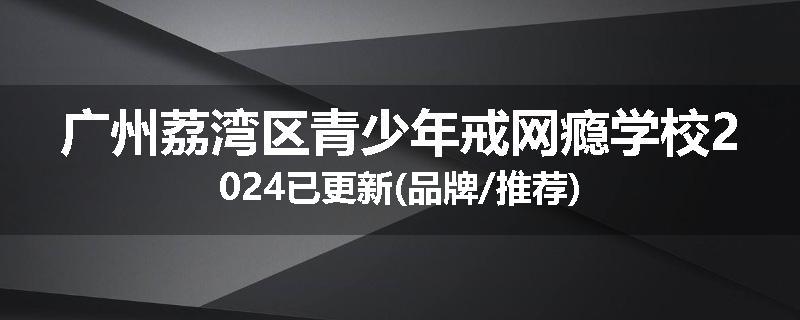 广州荔湾区青少年戒网瘾学校2024已更新(品牌/推荐)
