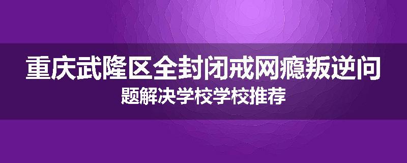 重庆武隆区全封闭戒网瘾叛逆问题解决学校学校推荐