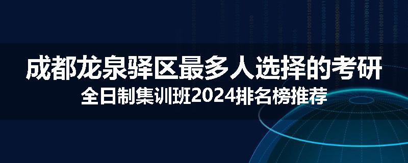 成都龙泉驿区最多人选择的考研全日制集训班2024排名榜推荐