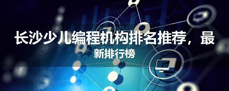 长沙少儿编程机构排名推荐，最新排行榜