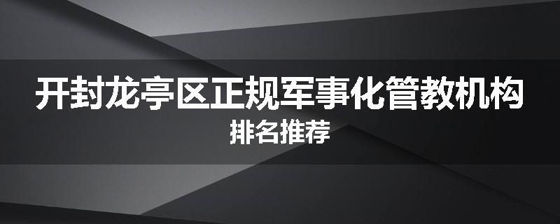 开封龙亭区正规军事化管教机构排名推荐