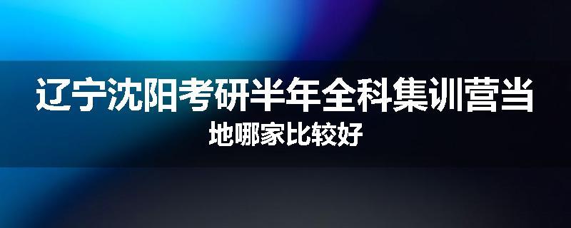 辽宁沈阳考研半年全科集训营当地哪家比较好
