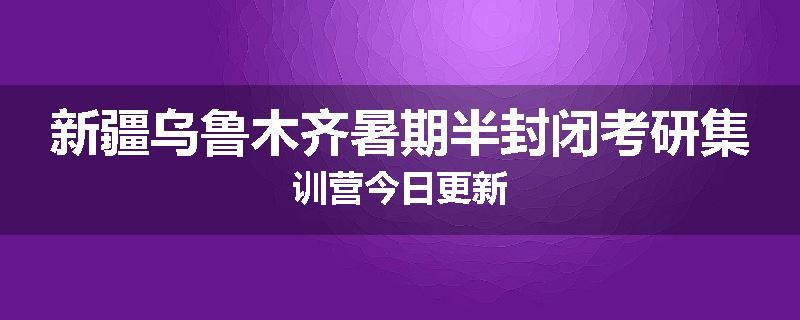 新疆乌鲁木齐暑期半封闭考研集训营今日更新