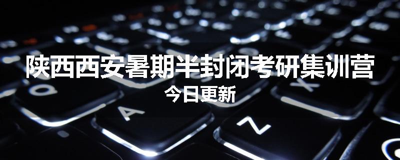 陕西西安暑期半封闭考研集训营今日更新