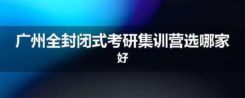 广州全封闭式考研集训营选哪家好