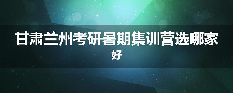 甘肃兰州考研暑期集训营选哪家好