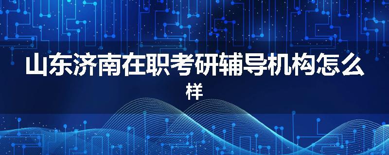 山东济南在职考研辅导机构怎么样