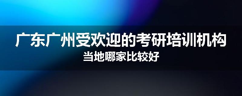 广东广州受欢迎的考研培训机构当地哪家比较好