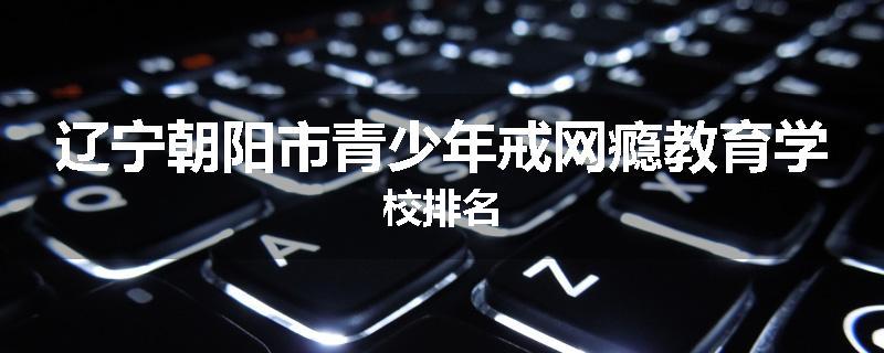 辽宁朝阳市青少年戒网瘾教育学校排名