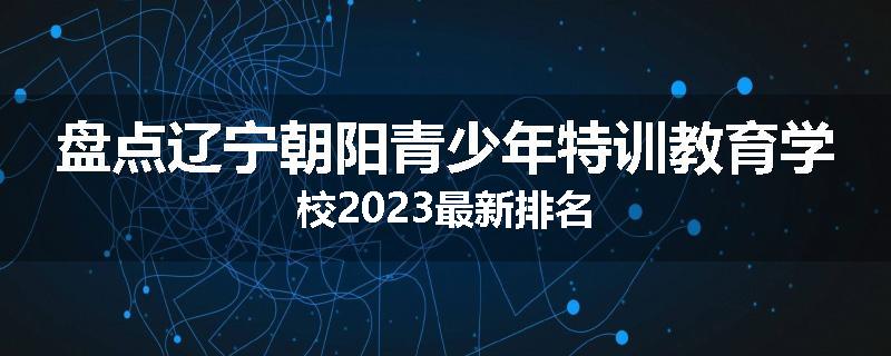 盘点辽宁朝阳青少年特训教育学校2023最新排名