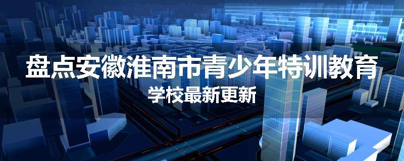 盘点安徽淮南市青少年特训教育学校最新更新