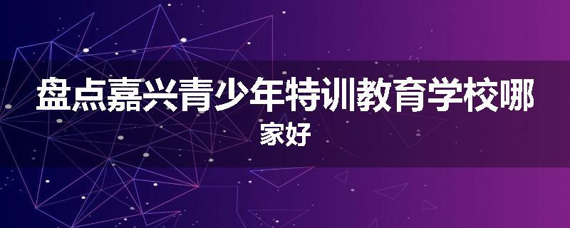 盘点嘉兴青少年特训教育学校哪家好