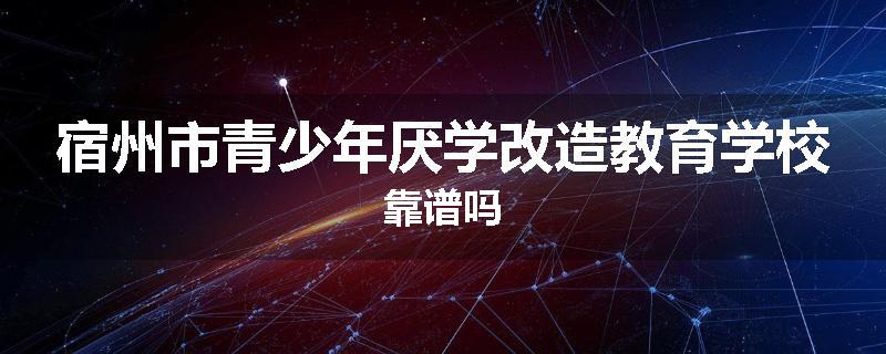 宿州市青少年厌学改造教育学校靠谱吗