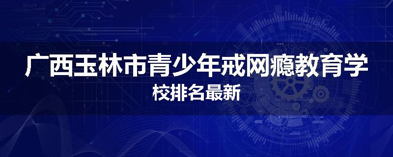 广西玉林市青少年戒网瘾教育学校排名最新