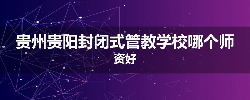 贵州贵阳封闭式管教学校哪个师资好