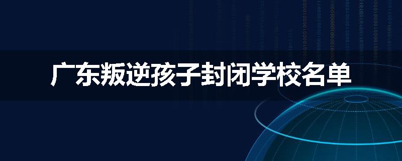 广东叛逆孩子封闭学校名单