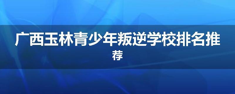 广西玉林青少年叛逆学校排名推荐