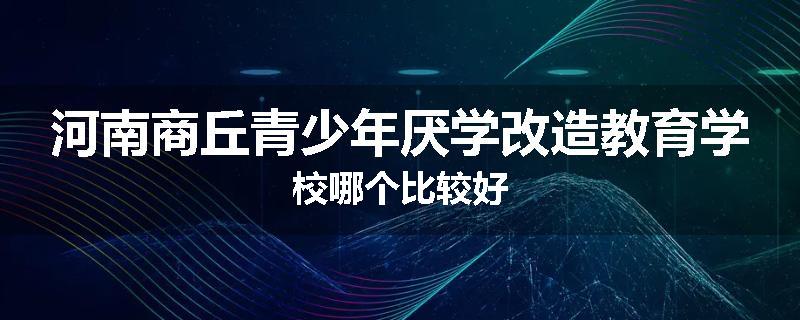 河南商丘青少年厌学改造教育学校哪个比较好