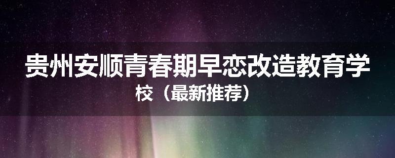 贵州安顺青春期早恋改造教育学校（最新推荐）