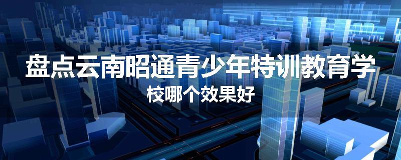 盘点云南昭通青少年特训教育学校哪个效果好