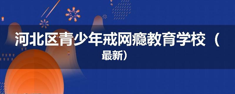 河北区青少年戒网瘾教育学校（最新）