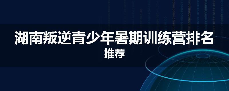 湖南叛逆青少年暑期训练营排名推荐