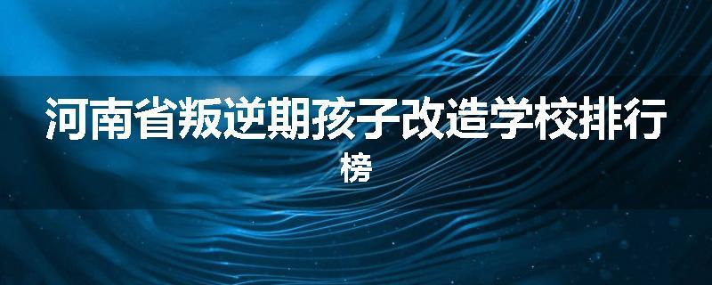 河南省叛逆期孩子改造学校排行榜