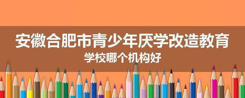 安徽合肥市青少年厌学改造教育学校哪个机构好