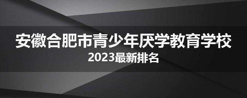 安徽合肥市青少年厌学教育学校2023最新排名