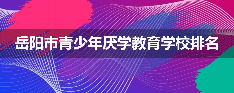 岳阳市青少年厌学教育学校排名