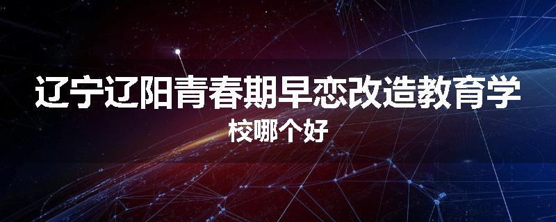 辽宁辽阳青春期早恋改造教育学校哪个好
